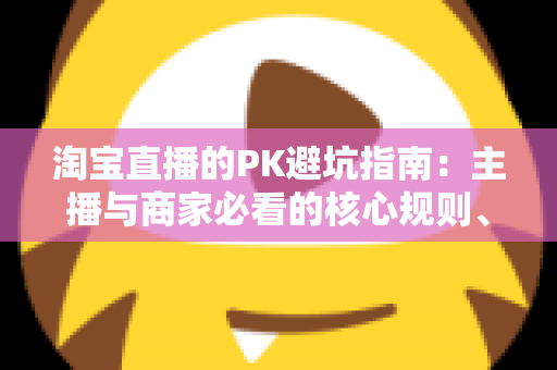 淘宝直播的PK避坑指南：主播与商家必看的核心规则、六大陷阱与实战打法全解析