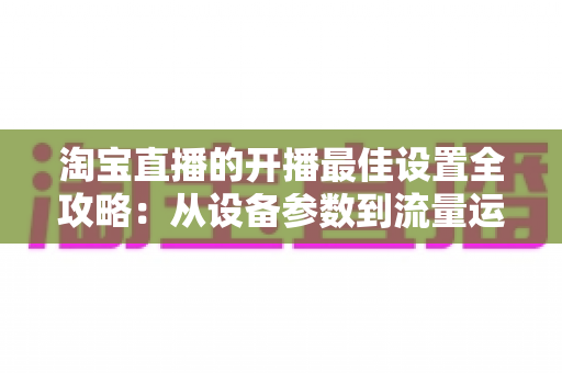 淘宝直播的开播最佳设置全攻略:从设备参数到流量运营的完整优化指南 淘宝直播的开播最佳设置全攻略:从设备参数到流量运营的完整优化指南