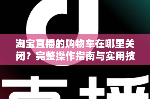 淘宝直播的购物车在哪里关闭？完整操作指南与实用技巧一学就会