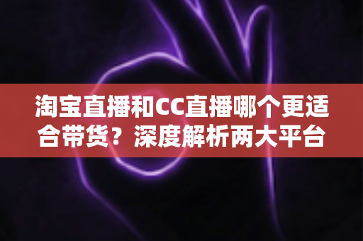 淘宝直播和CC直播哪个更适合带货？深度解析两大平台差异，帮你找到最佳带货阵地