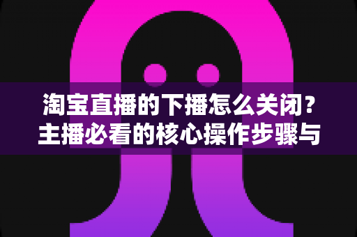 淘宝直播的下播怎么关闭?主播必看的核心操作步骤与实用技巧全解析 淘宝直播的下播怎么关闭?主播必看的核心操作步骤与实用技巧全解析