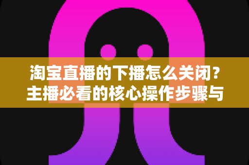 淘宝直播的下播怎么关闭?主播必看的核心操作步骤与实用技巧全解析 淘宝直播的下播怎么关闭?主播必看的核心操作步骤与实用技巧全解析