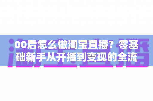00后怎么做淘宝直播?零基础新手从开播到变现的全流程攻略 00后怎么做淘宝直播?零基础新手从开播到变现的全流程攻略