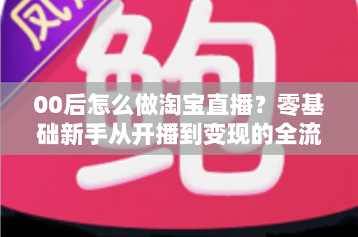 00后怎么做淘宝直播?零基础新手从开播到变现的全流程攻略 00后怎么做淘宝直播?零基础新手从开播到变现的全流程攻略