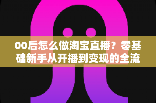 00后怎么做淘宝直播？零基础新手从开播到变现的全流程攻略