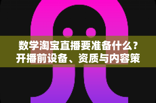 数学淘宝直播要准备什么？开播前设备、资质与内容策划全攻略
