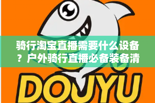 骑行淘宝直播需要什么设备？户外骑行直播必备装备清单与选购全攻略