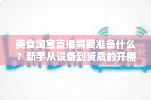 美食淘宝直播需要准备什么？新手从设备到资质的开播全攻略