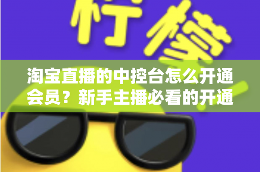 淘宝直播的中控台怎么开通会员？新手主播必看的开通流程、会员权益与实操指南全解析