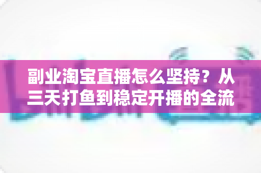 副业淘宝直播怎么坚持？从三天打鱼到稳定开播的全流程实战指南