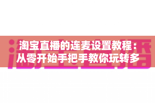 淘宝直播的连麦设置教程：从零开始手把手教你玩转多人互动直播，快速提升直播间人气与转化率