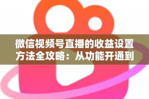 微信视频号直播的收益设置方法全攻略：从功能开通到收益提现的一站式变现指南
