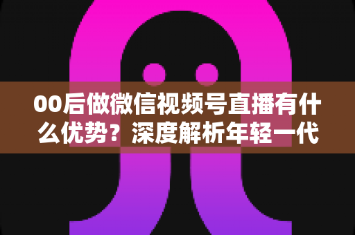 00后做微信视频号直播有什么优势？深度解析年轻一代在视频号直播赛道的机遇与玩法
