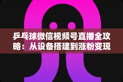 乒乓球微信视频号直播全攻略:从设备搭建到涨粉变现的一站式实战指南 乒乓球微信视频号直播全攻略:从设备搭建到涨粉变现的一站式实战指南