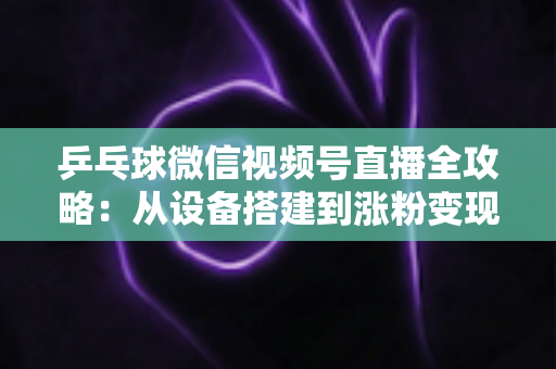 乒乓球微信视频号直播全攻略：从设备搭建到涨粉变现的一站式实战指南
