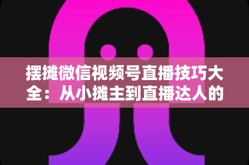 摆摊微信视频号直播技巧大全：从小摊主到直播达人的实战指南