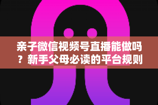 亲子微信视频号直播能做吗？新手父母必读的平台规则、选题方向与变现全攻略