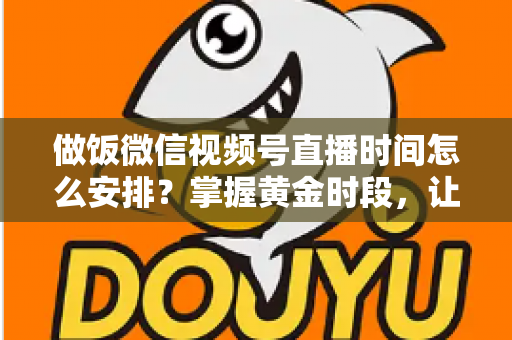 做饭微信视频号直播时间怎么安排？掌握黄金时段，让美食直播流量翻倍的完整指南