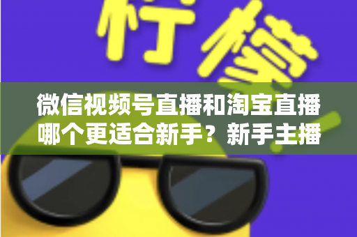 微信视频号直播和淘宝直播哪个更适合新手？新手主播选对平台的完整指南