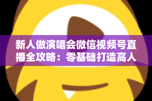 新人做演唱会微信视频号直播全攻略：零基础打造高人气直播间的实战指南