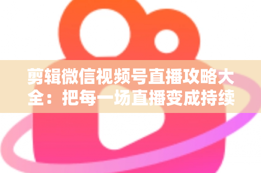 剪辑微信视频号直播攻略大全：把每一场直播变成持续涨粉的爆款素材库