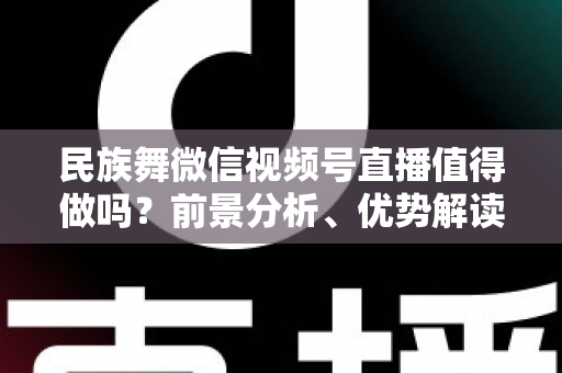 民族舞微信视频号直播值得做吗？前景分析、优势解读与实操变现全指南
