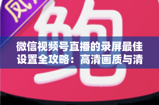 微信视频号直播的录屏最佳设置全攻略：高清画质与清晰声音一步到位