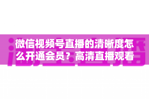 微信视频号直播的清晰度怎么开通会员？高清直播观看与会员开通全攻略