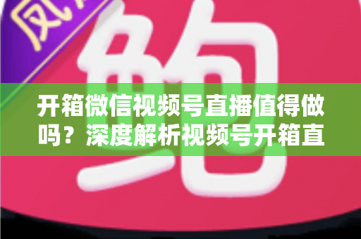 开箱微信视频号直播值得做吗？深度解析视频号开箱直播的机遇、挑战与实战变现指南