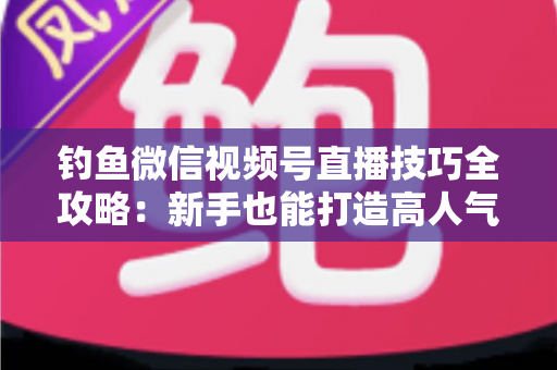 钓鱼微信视频号直播技巧全攻略:新手也能打造高人气钓鱼直播间 钓鱼微信视频号直播技巧全攻略:新手也能打造高人气钓鱼直播间