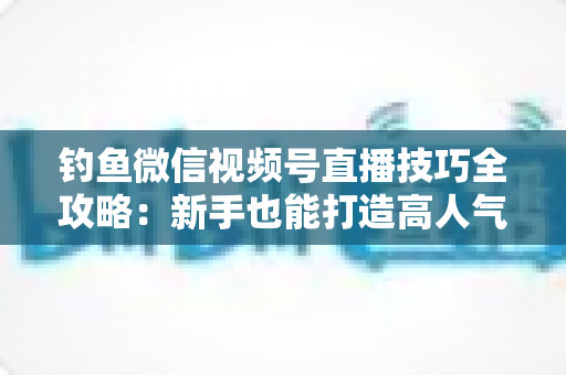 钓鱼微信视频号直播技巧全攻略：新手也能打造高人气钓鱼直播间
