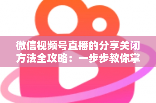 微信视频号直播的分享关闭方法全攻略:一步步教你掌控直播隐私与观看权限 微信视频号直播的分享关闭方法全攻略:一步步教你掌控直播隐私与观看权限