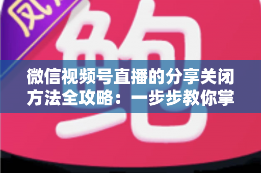 微信视频号直播的分享关闭方法全攻略:一步步教你掌控直播隐私与观看权限 微信视频号直播的分享关闭方法全攻略:一步步教你掌控直播隐私与观看权限