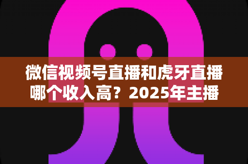 微信视频号直播和虎牙直播哪个收入高？2025年主播收益全面对比与变现指南