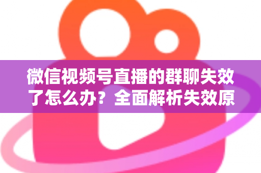 微信视频号直播的群聊失效了怎么办？全面解析失效原因与实用解决指南