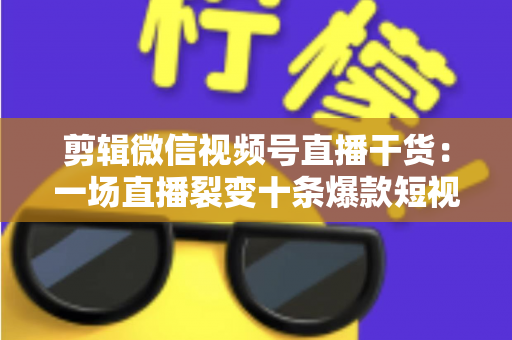 剪辑微信视频号直播干货：一场直播裂变十条爆款短视频的完整实战指南