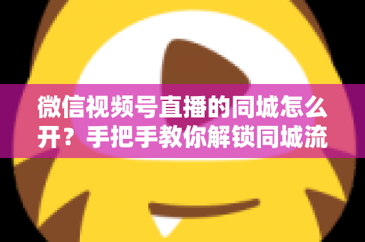 微信视频号直播的同城怎么开？手把手教你解锁同城流量入口的完整运营指南