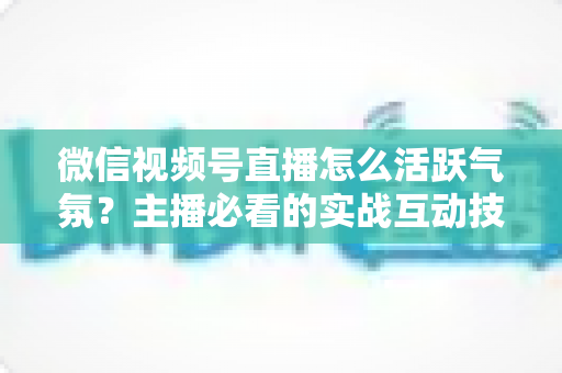 微信视频号直播怎么活跃气氛？主播必看的实战互动技巧与冷场急救指南