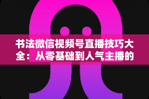 书法微信视频号直播技巧大全:从零基础到人气主播的实战指南 书法微信视频号直播技巧大全:从零基础到人气主播的实战指南
