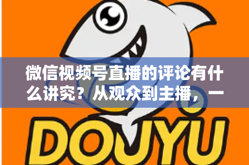 微信视频号直播的评论有什么讲究？从观众到主播，一文读懂直播间评论的门道与实用技巧