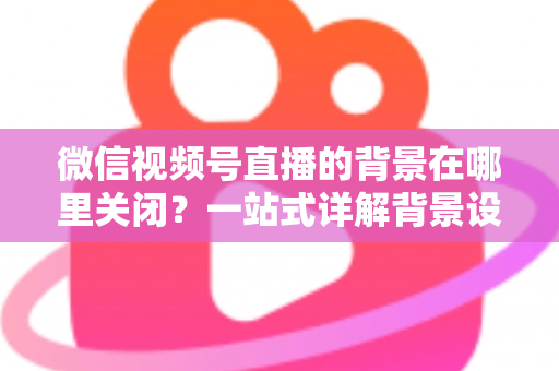 微信视频号直播的背景在哪里关闭？一站式详解背景设置与关闭方法，助你轻松掌控直播画面
