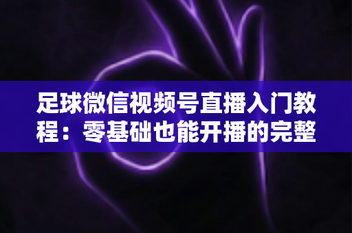 足球微信视频号直播入门教程：零基础也能开播的完整实战指南