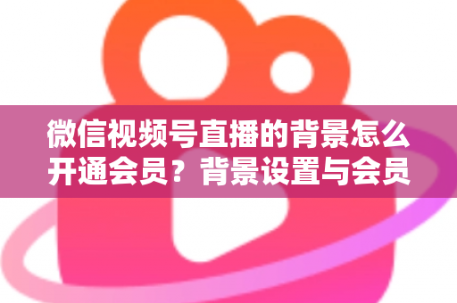 微信视频号直播的背景怎么开通会员？背景设置与会员开通全流程详解
