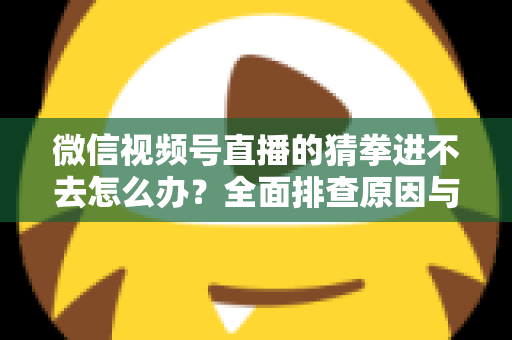 微信视频号直播的猜拳进不去怎么办？全面排查原因与高效解决方案大公开
