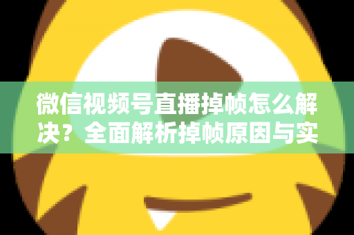微信视频号直播掉帧怎么解决？全面解析掉帧原因与实用修复方案（2024最新指南）