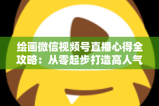 绘画微信视频号直播心得全攻略:从零起步打造高人气艺术直播间的实战经验分享 绘画微信视频号直播心得全攻略:从零起步打造高人气艺术直播间的实战经验分享