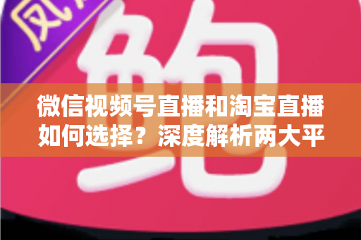 微信视频号直播和淘宝直播如何选择？深度解析两大平台差异与最佳运营策略