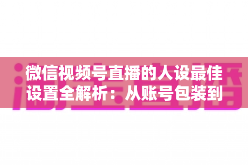 微信视频号直播的人设最佳设置全解析:从账号包装到互动细节,打造高辨识度、高信任度直播人设的实战指南 微信视频号直播的人设最佳设置全解析:从账号包装到互动细节,打造高辨识度、高信任度直播人设的实战指南