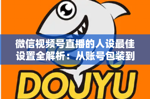 微信视频号直播的人设最佳设置全解析：从账号包装到互动细节，打造高辨识度、高信任度直播人设的实战指南