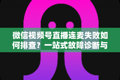 微信视频号直播连麦失败如何排查？一站式故障诊断与解决方案全攻略